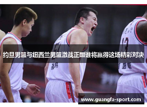 约旦男篮与纽西兰男篮激战正酣谁将赢得这场精彩对决